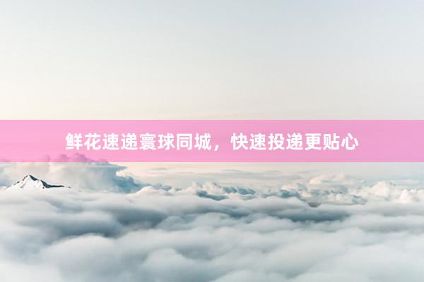 鲜花速递寰球同城，快速投递更贴心